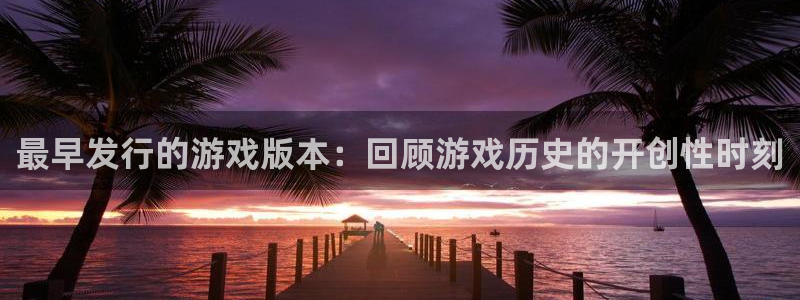 新城平台登录入口官网下载app：最早发行的游戏版本：回顾游戏历史的开创性时刻